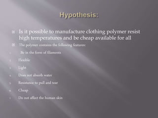  Is it possible to manufacture clothing polymer resist
high temperatures and be cheap available for all
 The polymer contains the following features:
1. Be in the form of filaments
2. Flexible
3. Light
4. Does not absorb water
5. Resistance to pull and tear
6. Cheap
7. Do not affect the human skin
 