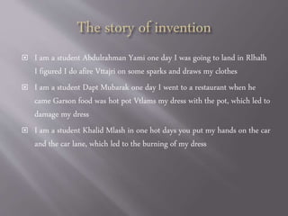  I am a student Abdulrahman Yami one day I was going to land in Rlhalh
I figured I do afire Vttajri on some sparks and draws my clothes
 I am a student Dapt Mubarak one day I went to a restaurant when he
came Garson food was hot pot Vtlams my dress with the pot, which led to
damage my dress
 I am a student Khalid Mlash in one hot days you put my hands on the car
and the car lane, which led to the burning of my dress
 