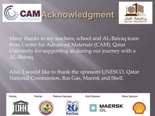 Many thanks to my teachers, school and AL-Bairaq team
from Center for Advanced Materials (CAM), Qatar
University for supporting us during our journey with a
AL-Bairaq.
Also, I would like to thank the sponsors UNESCO, Qatar
National Commission, Ras Gas, Maersk and Shell.
 