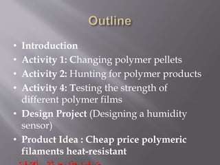 • Introduction
• Activity 1: Changing polymer pellets
• Activity 2: Hunting for polymer products
• Activity 4: Testing the strength of
different polymer films
• Design Project (Designing a humidity
sensor)
• Product Idea : Cheap price polymeric
filaments heat-resistant
 