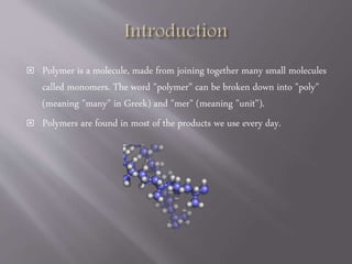  Polymer is a molecule, made from joining together many small molecules
called monomers. The word "polymer" can be broken down into "poly"
(meaning "many" in Greek) and "mer" (meaning "unit").
 Polymers are found in most of the products we use every day.
 