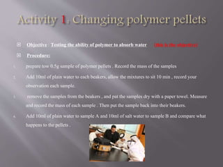  Objective : Testing the ability of polymer to absorb water (this is the objective)
 Procedure:
1. prepare tow 0.5g sample of polymer pellets . Record the mass of the samples
2. Add 10ml of plain water to each beakers,allow the mixtures to sit 10 min , record your
observation each sample.
3. remove the samples from the beakers, and pat the samples dry with a paper towel. Measure
and record the mass of each sample . Then put the sample back into their beakers.
4. Add 10ml of plain water to sample A and 10ml of salt water to sample B and compare what
happens to the pellets .
 