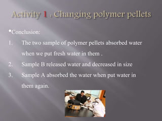•Conclusion:
1. The two sample of polymer pellets absorbed water
when we put fresh water in them .
2. Sample B released water and decreased in size
3. Sample A absorbed the water when put water in
them again.
 