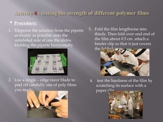 • Procedure:
1. Dispense the solution from the pipette
as evenly as possible onto the
unlabeled side of one the slides.
Holding the pipette horizontally.
2. Use a single – edge razor blade to
peel off carefully one of poly films
you made .
3. Fold the film lengthwise into
thirds. Then fold over ond end of
the film about 0.5 cm .attach a
binder clip so that it just covers
the folded area.
4. test the hardness of the film by
scratching its surface with a
paper clip
 