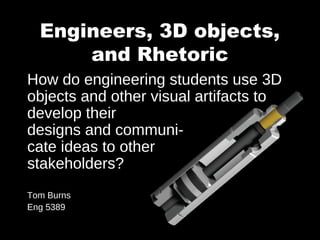 Engineers, 3D objects,
and Rhetoric
How do engineering students use 3D
objects and other visual artifacts to
develop their
designs and communi-
cate ideas to other
stakeholders?
Tom Burns
Eng 5389
 
