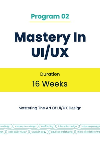 Mastery In
UI/UX
16 Weeks
Duration
Mastering the Art of uI/UX Design
/ux design
sign
MASTERY IN ux design
case study review
WIREFRAMING
UX PSYCHOLOGY
INTERACTION DESIGN
ADVANCE PROTOTYPING
ADVANCE PROTOTYPI
micro interaction intro
Program 02
 
