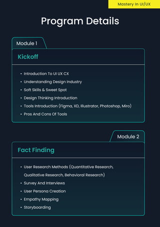 Module 1
Kickoff
Introduction to UI UX C
Understanding Design industr
Soft skills & sweet spo
Design thinking introductio
Tools introduction (Figma, XD, Illustrator, Photoshop, Miro
Pros and cons of tools
Module 2
Fact Finding
User research methods (Quantitative Research,
Qualitative Research, Behavioral Research
Survey and Interview
User Persona creatio
Empathy Mappin
Storyboarding
Mastery In UI/UX
Program Details
 