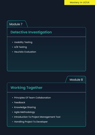 Module 7
Detective Investigation
Usability Testin
A/B Testin
Heuristic Evaluation
Module 8
Working Together
Principles of team collaboratio
Feedbac
knowledge sharin
Agile methodolog
Introduction to project management too
Handling project to developer
Mastery In UI/UX
 