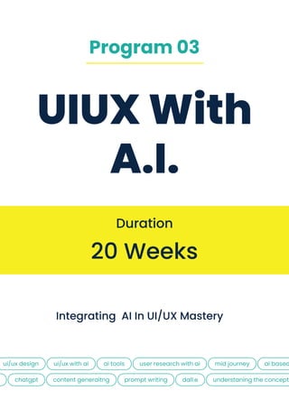 UIUX With
A.I.
20 Weeks
Duration
integrating aI in UI/UX Mastery
ui/ux design UI/UX WITH AI
CHATGPT CONTENT GENERAITNG PROMPT WRITING
AI TOOLS AI BASED
USER RESEARCH WITH AI
DALL.E
MID JOURNEY
UNDERSTANING THE CONCEPT
Program 03
 