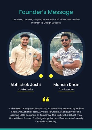 Launching Careers, Shaping Innovators: Our Placements Define
the Path to Design Success.
Founder’s Message
Mohsin Khan
Abhishek Joshi
Co-Founder Co-Founder
In the heart of Engineer Sahab Edu, a dream was nurtured by Mohsin
Khan and Abhishek Joshi, a vision to create a sanctuary for the
aspiring UI UX designers of tomorrow. This isn't just a school; it's a
home where passion for design is ignited, and dreams are carefully
crafted into reality.
“
 
