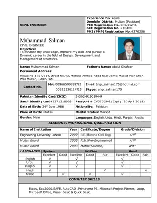 CIVIL ENGINEER
Experience :Six Years
Domicile District: Multan (Pakistan)
PEC Registration No. Civil/29245
SCE Registration No. 216488
PMI (PMP) Registration No. 4370256
Muhammad Salman
CIVIL ENGINEER
Objective:
To enhance my knowledge, improve my skills and pursue a
Dynamic career in the field of Design, Development and
Management of structures.
Name: Muhammad Salman Father’s Name: Abdul Ghafoor
Permanent Address:
House No.1787/614, Street No.43, Mohalla Ahmed-Abad Near Jamia Masjid Peer Chah-
Wali Multan, PAKISTAN.
Contact No.
Mob.00966590899792
00923336114725
Email:Engr_salman175@hotmail.com
Skype: engr_salman175
Pakistan Identity Card(CNIC) 36302-9190594-9
Saudi Identity card#2371518909 Passport # CV5755942 (Expiry: 20 April 2019)
Date of Birth: 24th
June 1986 Nationality: Pakistan
Place of Birth: Multan Marital Status: Married
Gender: Male Languages:English, Urdu, Hindi, Punjabi, Arabic
ACADEMIC/PROFESSIONAL QUALIFICATION
Name of Institution Year Certificate/Degree Grade/Division
Engineering University Lahore 2009 B.E.(Honors) Civil Engg. A/1st
Multan Board 2005 F.Sc(Pre-Engineering) A/1st
Multan Board 2003 Matric(Science) A+/1st
LANGUAGES Spoken Written Read
Excellent Good Excellent Good Fair Excellent Good Fair
English √ √ √
Urdu √ √ √
Punjabi √ √ √
Hindi √ √ √
Arabic √ √ √
Etabs, Sap2000, SAFE, AutoCAD , Primavera P6, Microsoft Project Planner, Loop,
Microsoft Office, Visual Basic & Quick Basic.
COMPUTER SKILLS
 