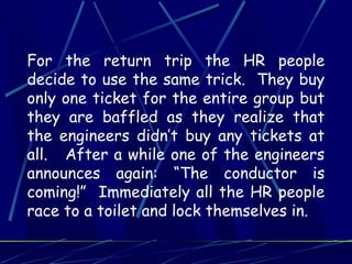 For the return trip the HR people
decide to use the same trick. They buy
only one ticket for the entire group but
they are baffled as they realize that
the engineers didn’t buy any tickets at
all. After a while one of the engineers
announces again: “The conductor is
coming!” Immediately all the HR people
race to a toilet and lock themselves in.
 