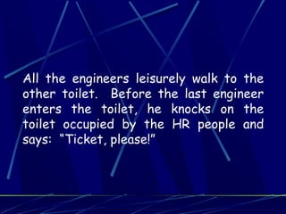All the engineers leisurely walk to the
other toilet. Before the last engineer
enters the toilet, he knocks on the
toilet occupied by the HR people and
says: “Ticket, please!”
 