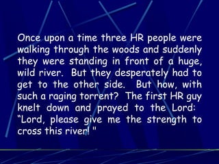 Once upon a time three HR people were
walking through the woods and suddenly
they were standing in front of a huge,
wild river. But they desperately had to
get to the other side. But how, with
such a raging torrent? The first HR guy
knelt down and prayed to the Lord:
“Lord, please give me the strength to
cross this river! "
 