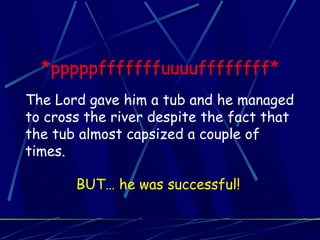 *pppppfffffffuuuuffffffff*
The Lord gave him a tub and he managed
to cross the river despite the fact that
the tub almost capsized a couple of
times.
BUT… he was successful!
 