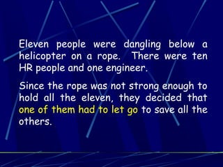 Eleven people were dangling below a
helicopter on a rope. There were ten
HR people and one engineer.
Since the rope was not strong enough to
hold all the eleven, they decided that
one of them had to let go to save all the
others.
 