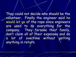 They could not decide who should be the
volunteer. Finally the engineer said he
would let go of the rope since engineers
are used to do everything for the
company. They forsake their family,
don’t claim all of their expenses and do
a lot of overtime without getting
anything in return.
 