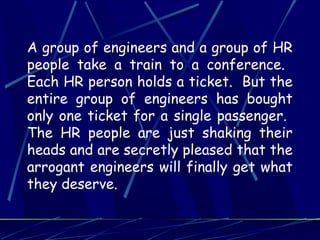 A group of engineers and a group of HR
people take a train to a conference.
Each HR person holds a ticket. But the
entire group of engineers has bought
only one ticket for a single passenger.
The HR people are just shaking their
heads and are secretly pleased that the
arrogant engineers will finally get what
they deserve.
 