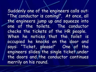 Suddenly one of the engineers calls out:
“The conductor is coming!”. At once, all
the engineers jump up and squeeze into
one of the toilets. The conductor
checks the tickets of the HR people.
When he notices that the toilet is
occupied he knocks on the door and
says: “Ticket, please!” One of the
engineers slides the single ticket under
the doors and the conductor continues
merrily on his round.
 