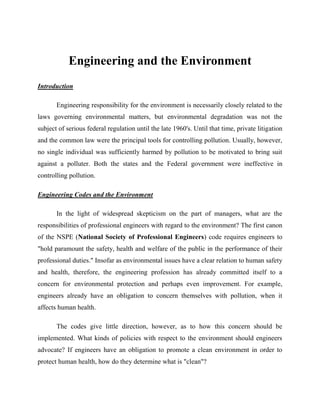 Engineering and the Environment
Introduction

       Engineering responsibility for the environment is necessarily closely related to the
laws governing environmental matters, but environmental degradation was not the
subject of serious federal regulation until the late 1960's. Until that time, private litigation
and the common law were the principal tools for controlling pollution. Usually, however,
no single individual was sufficiently harmed by pollution to be motivated to bring suit
against a polluter. Both the states and the Federal government were ineffective in
controlling pollution.

Engineering Codes and the Environment

       In the light of widespread skepticism on the part of managers, what are the
responsibilities of professional engineers with regard to the environment? The first canon
of the NSPE (National Society of Professional Engineers) code requires engineers to
"hold paramount the safety, health and welfare of the public in the performance of their
professional duties." Insofar as environmental issues have a clear relation to human safety
and health, therefore, the engineering profession has already committed itself to a
concern for environmental protection and perhaps even improvement. For example,
engineers already have an obligation to concern themselves with pollution, when it
affects human health.

       The codes give little direction, however, as to how this concern should be
implemented. What kinds of policies with respect to the environment should engineers
advocate? If engineers have an obligation to promote a clean environment in order to
protect human health, how do they determine what is "clean"?
 