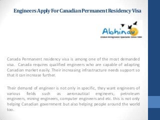 EngineersApplyForCanadianPermanentResidencyVisa
Canada Permanent residency visa is among one of the most demanded
visa. Canada requires qualified engineers who are capable of adapting
Canadian market easily. Their increasing infrastructure needs support so
that it can increase further.
Their demand of engineer is not only in specific, they want engineers of
various fields such as aeronautical engineers, petroleum
engineers, mining engineers, computer engineers and etc. this is not only
helping Canadian government but also helping people around the world
too.
 