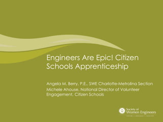 Engineers Are Epic! Citizen
Schools Apprenticeship
Angela M. Berry, P.E., SWE Charlotte-Metrolina Section
Michele Ahouse, National Director of Volunteer
Engagement, Citizen Schools
 