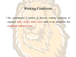 Working Conditions
• The contemporary ( modern or present) working conditions of
engineers tend a narrow moral vision solely to the obligations that
accompany employee status.
10
 
