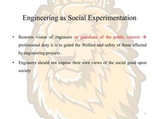 Engineering as Social Experimentation
• Restores vision of engineers as guardians of the public interest 
professional duty it is to guard the Welfare and safety of those affected
by engineering projects .
• Engineers should not impose their own views of the social good upon
society
13
 