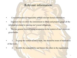 Relevant information:
• Conscientiousness is impossible without relevant factual information.
• Engineers have to show the commitment to obtain and properly gauge all the
information related to meeting one‘s moral obligations.
• The two general ways of losing perspective on the context of one‘s work are
given below.
• 1. To grasp the context of one‘s work, one should be aware of implication
of that work.
• 2. To shifts the responsibility and blames the others in the organization.
14
 