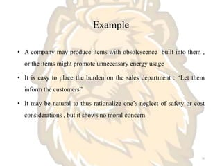 Example
• A company may produce items with obsolescence built into them ,
or the items might promote unnecessary energy usage
• It is easy to place the burden on the sales department : “Let them
inform the customers”
• It may be natural to thus rationalize one’s neglect of safety or cost
considerations , but it shows no moral concern.
16
 