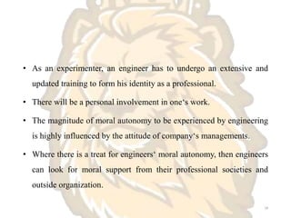 • As an experimenter, an engineer has to undergo an extensive and
updated training to form his identity as a professional.
• There will be a personal involvement in one‘s work.
• The magnitude of moral autonomy to be experienced by engineering
is highly influenced by the attitude of company‘s managements.
• Where there is a treat for engineers‘ moral autonomy, then engineers
can look for moral support from their professional societies and
outside organization.
18
 