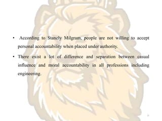 • According to Stanely Milgram, people are not willing to accept
personal accountability when placed under authority.
• There exist a lot of difference and separation between casual
influence and moral accountability in all professions including
engineering.
21
 