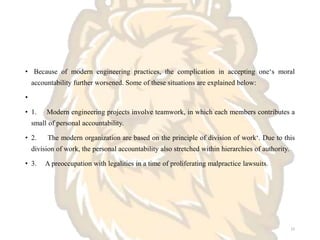 • Because of modern engineering practices, the complication in accepting one‘s moral
accountability further worsened. Some of these situations are explained below:
•
• 1. Modern engineering projects involve teamwork, in which each members contributes a
small of personal accountability.
• 2. The modern organization are based on the principle of division of work‘. Due to this
division of work, the personal accountability also stretched within hierarchies of authority.
• 3. A preoccupation with legalities in a time of proliferating malpractice lawsuits.
22
 