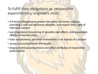 To fulfill their obligations as responsible
experimenters, engineers must:
• A Primary Obligation to protect the safety of human subjects,
providing a safe exit whenever possible, and respect their right of
informed consent
• use imaginative forecasting of possible side effects, and reasonable
efforts to monitor them
• have autonomous, personal involvement in all aspects of a project
• accept accountability for the results
• display technical competence and other attributes of responsible
professionals
3
 