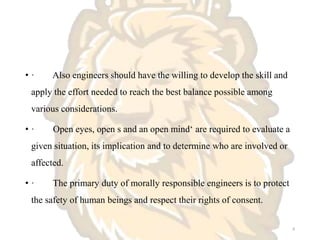 • · Also engineers should have the willing to develop the skill and
apply the effort needed to reach the best balance possible among
various considerations.
• · Open eyes, open s and an open mind‘ are required to evaluate a
given situation, its implication and to determine who are involved or
affected.
• · The primary duty of morally responsible engineers is to protect
the safety of human beings and respect their rights of consent.
8
 