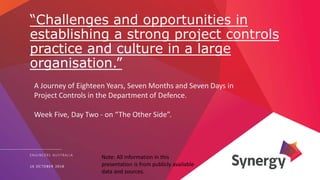 “Challenges and opportunities in
establishing a strong project controls
practice and culture in a large
organisation.”
ENGINEERS AUSTRALIA
16 OCTOBER 2018
A Journey of Eighteen Years, Seven Months and Seven Days in
Project Controls in the Department of Defence.
Week Five, Day Two - on “The Other Side”.
Note: All information in this
presentation is from publicly available
data and sources.
 
