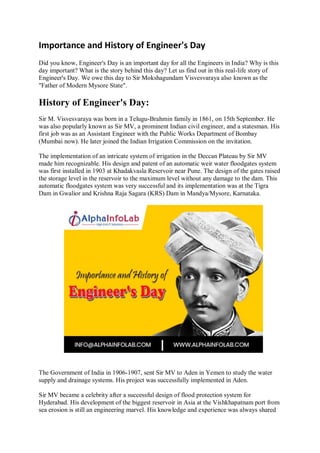 Importance and History of Engineer's Day
Did you know, Engineer's Day is an important day for all the Engineers in India? Why is this
day important? What is the story behind this day? Let us find out in this real-life story of
Engineer's Day. We owe this day to Sir Mokshagundam Visvesvaraya also known as the
"Father of Modern Mysore State".
History of Engineer's Day:
Sir M. Visvesvaraya was born in a Telugu-Brahmin family in 1861, on 15th September. He
was also popularly known as Sir MV, a prominent Indian civil engineer, and a statesman. His
first job was as an Assistant Engineer with the Public Works Department of Bombay
(Mumbai now). He later joined the Indian Irrigation Commission on the invitation.
The implementation of an intricate system of irrigation in the Deccan Plateau by Sir MV
made him recognizable. His design and patent of an automatic weir water floodgates system
was first installed in 1903 at Khadakvasla Reservoir near Pune. The design of the gates raised
the storage level in the reservoir to the maximum level without any damage to the dam. This
automatic floodgates system was very successful and its implementation was at the Tigra
Dam in Gwalior and Krishna Raja Sagara (KRS) Dam in Mandya/Mysore, Karnataka.
The Government of India in 1906-1907, sent Sir MV to Aden in Yemen to study the water
supply and drainage systems. His project was successfully implemented in Aden.
Sir MV became a celebrity after a successful design of flood protection system for
Hyderabad. His development of the biggest reservoir in Asia at the Vishkhapatnam port from
sea erosion is still an engineering marvel. His knowledge and experience was always shared
 