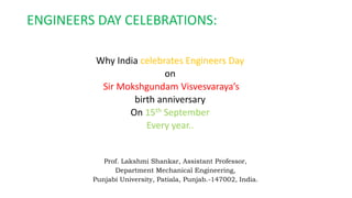 ENGINEERS DAY CELEBRATIONS:
Why India celebrates Engineers Day
on
Sir Mokshgundam Visvesvaraya’s
birth anniversary
On 15th September
Every year..
Prof. Lakshmi Shankar, Assistant Professor,
Department Mechanical Engineering,
Punjabi University, Patiala, Punjab.-147002, India.
 