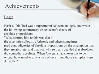 Achievements
Logic
Nasir al-Din Tusi was a supporter of Avicennian logic, and wrote
the following commentary on Avicenna's...