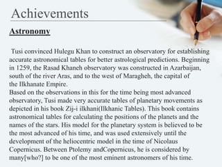 Achievements
Astronomy
Tusi convinced Hulegu Khan to construct an observatory for establishing
accurate astronomical table...