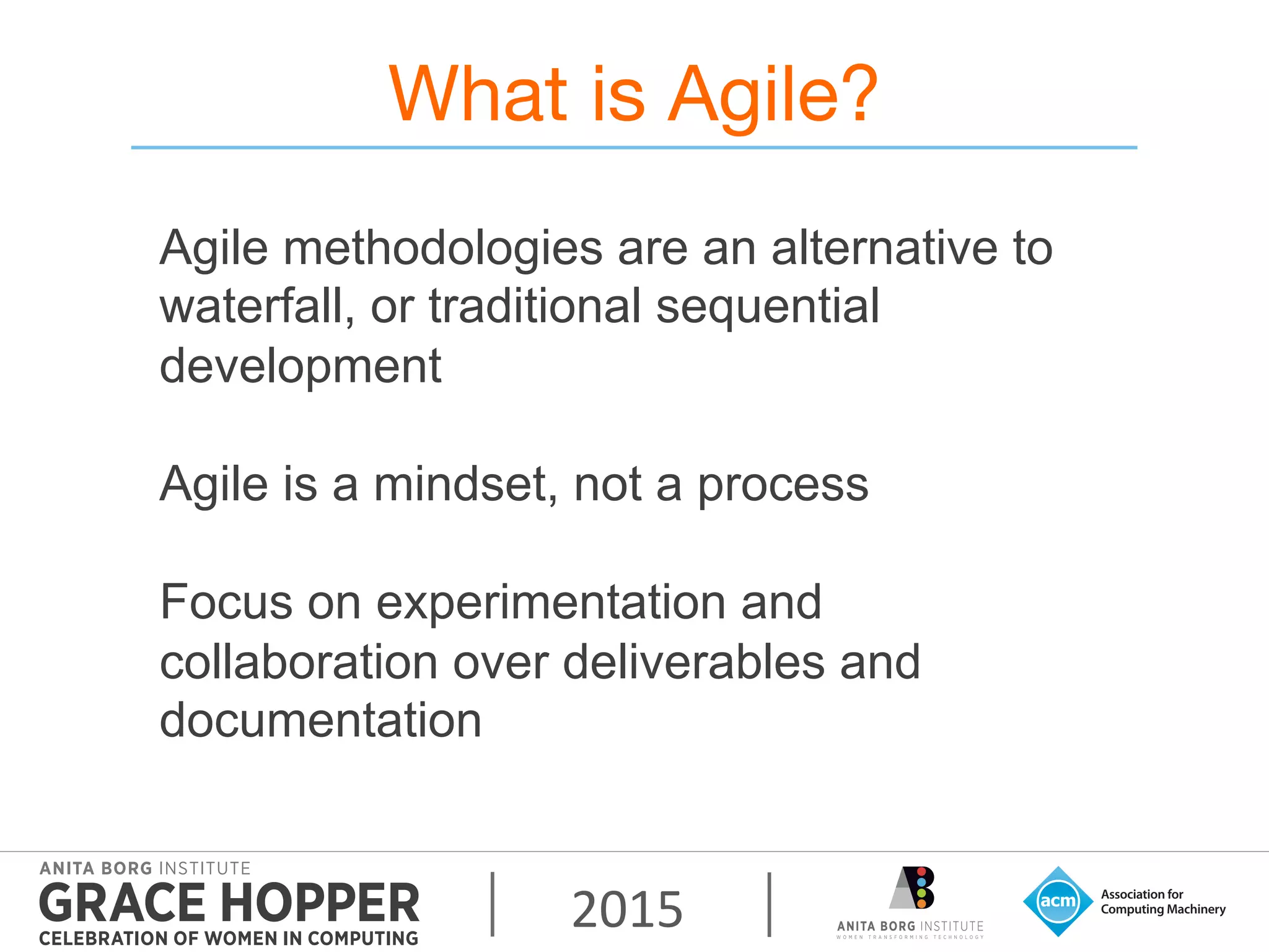 2015	
  
What is Agile?
Agile methodologies are an alternative to
waterfall, or traditional sequential
development
Agile is a mindset, not a process
Focus on experimentation and
collaboration over deliverables and
documentation
 