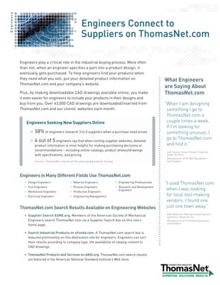 Engineers



                                                       Engineers Connect to
                                                       Suppliers on ThomasNet.com

            Engineers play a critical role in the industrial buying process. More often
            than not, when an engineer specifies a part into a product design, it
            eventually gets purchased. To help engineers find your products when
            they need what you sell, put your detailed product information on                                  What Engineers
            ThomasNet.com and your company’s website.
                                                                                                               are Saying About
            Plus, by making downloadable CAD drawings available online, you make                               ThomasNet.com
            it even easier for engineers to include your products in their designs and
            buy from you. Over 63,000 CAD drawings are downloaded/inserted from                                “ henIamdesigning
                                                                                                                W
            ThomasNet.com and our clients’ websites each month.                                                 somethingIgoto
                                                                                                                ThomasNet.coma
               Engineers Seeking New Suppliers Online                                                           coupletimesaweek.
                                                                                                                IfI’mlookingfor
                  ≥   58% of engineers research 3 to 5 suppliers when a purchase need arises                    somethingunusual,I
                  ≥   4 out of 5 engineers say that when visiting supplier websites, detailed                   gotoThomasNet.com
                      product information is most helpful for making purchasing decisions or                    andfindit.”
                      recommendations – including online catalogs, product photos/drawings                      Carl Stoesz, Senior Product Engineer
                      with specifications, and pricing                                                          Baker Oil Tools
                                                                                                                Manufacturer of Oil Well Equipment
                      Source: ThomasNet Industrial Purchasing Barometer Survey                                  and Supplies




            Engineers in Many Different Fields Use ThomasNet.com
              ≥ Design Engineers              ≥ Material Engineers               ≥ Engineering Professionals   “usedThomasNet.com
                                                                                                                I
              ≥ Civil Engineers               ≥ Process Engineers                ≥ Research and Development
              ≥ Mechanical Engineers          ≥ Production Engineers
                                                                                   Engineers                    whenIwaslooking
              ≥ Electrical Engineers          ≥ Engineering Management                                          forlocaltool-making
                                                                                                                vendors.Ifoundone
            ThomasNet.com Search Results Available on Engineering Websites                                      justonetownaway.”
                                                                                                                Neal Bowman, Manufacturing Engineer
              • Supplier Search ASME.org. Members of the American Society of Mechanical                         Symmons Industries Inc.
                Engineers search ThomasNet.com via a Supplier Search box on this site’s                         Manufacturer of Plumbing Equipment
                                                                                                                and Supplies
                home page.

              • Search Industrial Products on eFunda.com. A ThomasNet.com search box is
                featured prominently on this destination site for engineers. Engineers can sort
                their results according to company type, the availability of catalog content or
                CAD drawings.

              • ThomasNet Products and Services on ANSI.org. ThomasNet.com search results
                are featured in the American National Standard Institute’s Web store.
 