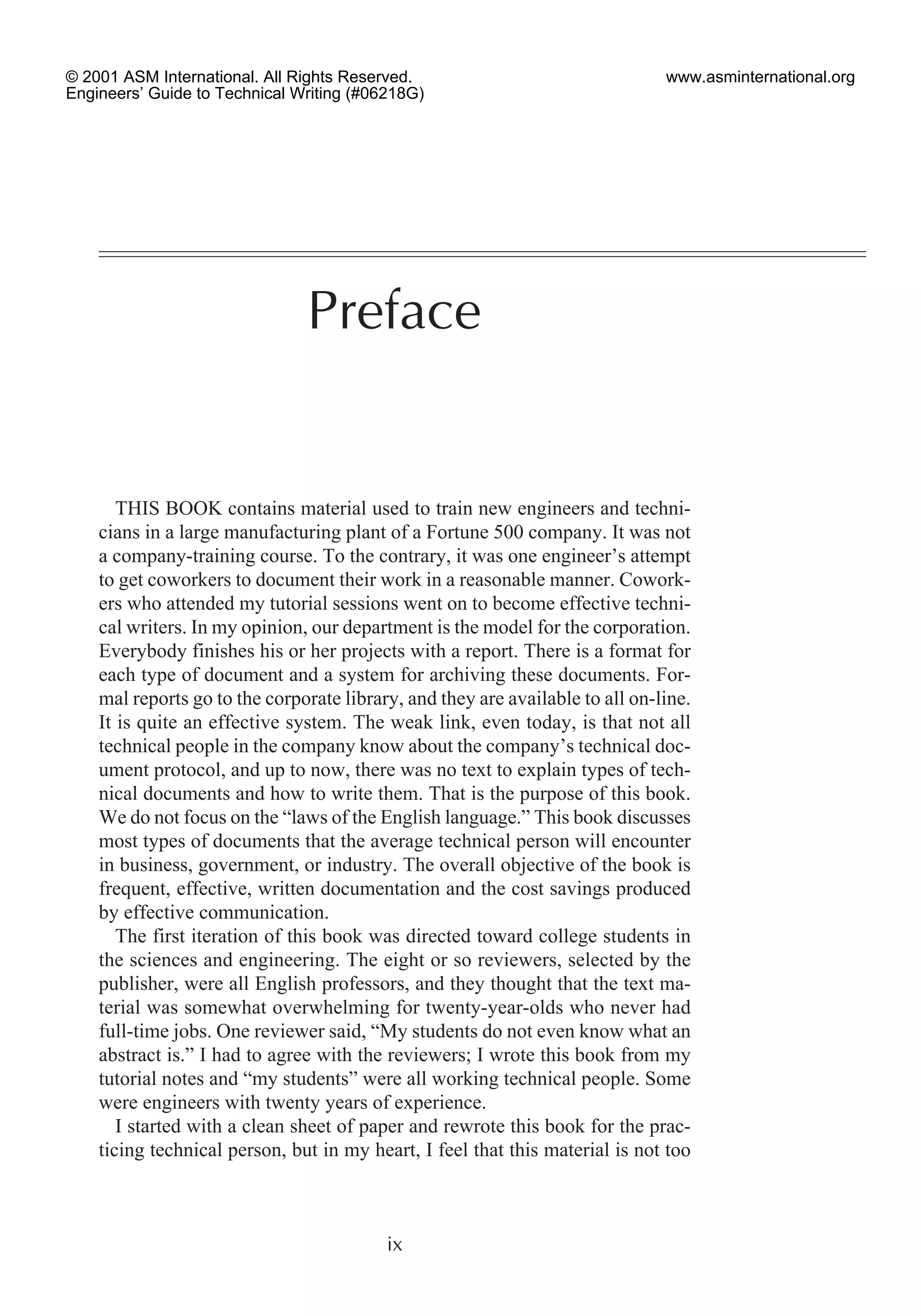 THIS BOOK contains material used to train new engineers and techni-
cians in a large manufacturing plant of a Fortune 500 company. It was not
a company-training course. To the contrary, it was one engineer’s attempt
to get coworkers to document their work in a reasonable manner. Cowork-
ers who attended my tutorial sessions went on to become effective techni-
cal writers. In my opinion, our department is the model for the corporation.
Everybody finishes his or her projects with a report. There is a format for
each type of document and a system for archiving these documents. For-
mal reports go to the corporate library, and they are available to all on-line.
It is quite an effective system. The weak link, even today, is that not all
technical people in the company know about the company’s technical doc-
ument protocol, and up to now, there was no text to explain types of tech-
nical documents and how to write them. That is the purpose of this book.
We do not focus on the “laws of the English language.” This book discusses
most types of documents that the average technical person will encounter
in business, government, or industry. The overall objective of the book is
frequent, effective, written documentation and the cost savings produced
by effective communication.
The first iteration of this book was directed toward college students in
the sciences and engineering. The eight or so reviewers, selected by the
publisher, were all English professors, and they thought that the text ma-
terial was somewhat overwhelming for twenty-year-olds who never had
full-time jobs. One reviewer said, “My students do not even know what an
abstract is.” I had to agree with the reviewers; I wrote this book from my
tutorial notes and “my students” were all working technical people. Some
were engineers with twenty years of experience.
I started with a clean sheet of paper and rewrote this book for the prac-
ticing technical person, but in my heart, I feel that this material is not too
ix
Preface
© 2001 ASM International. All Rights Reserved.
Engineers’ Guide to Technical Writing (#06218G)
www.asminternational.org
 