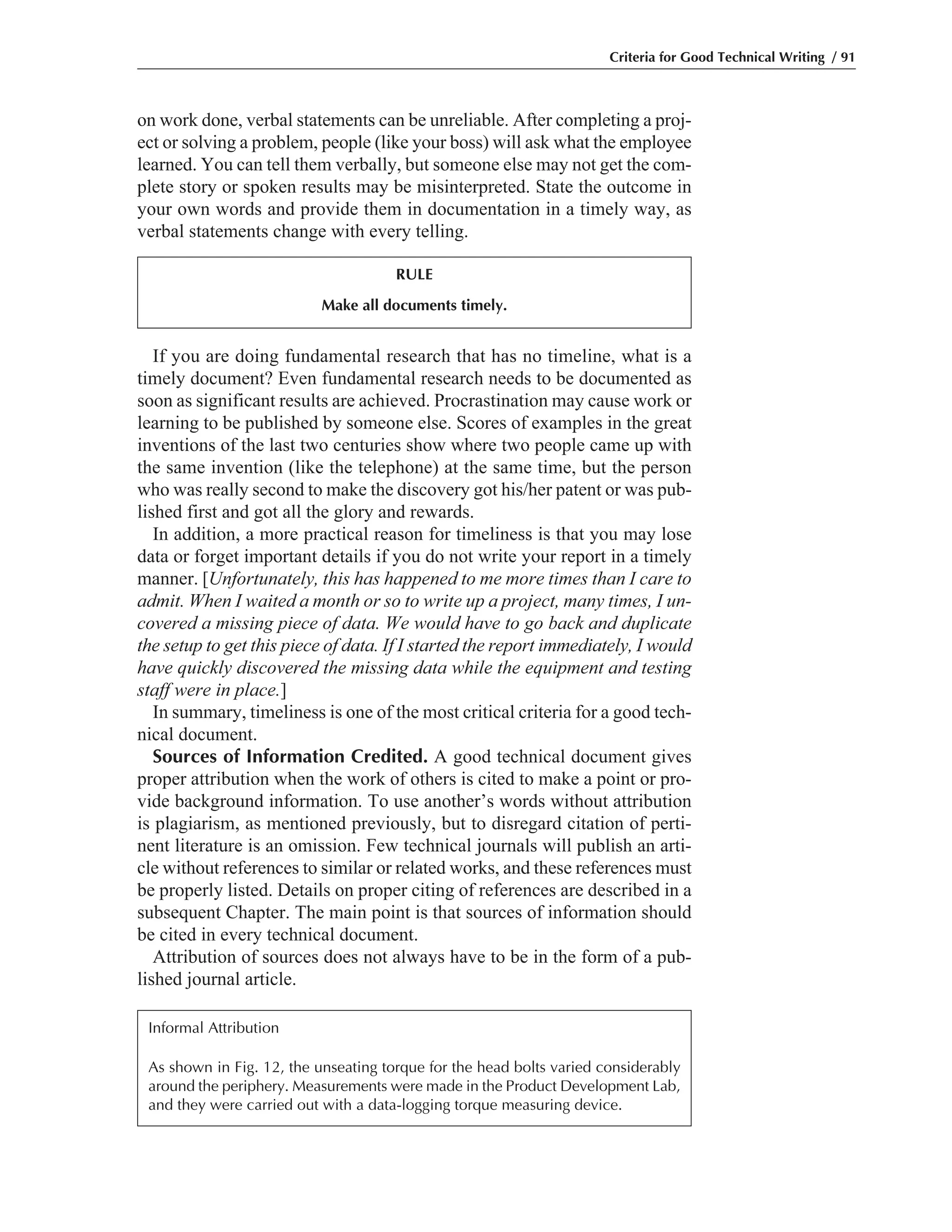 If you are doing fundamental research that has no timeline, what is a
timely document? Even fundamental research needs to be documented as
soon as significant results are achieved. Procrastination may cause work or
learning to be published by someone else. Scores of examples in the great
inventions of the last two centuries show where two people came up with
the same invention (like the telephone) at the same time, but the person
who was really second to make the discovery got his/her patent or was pub-
lished first and got all the glory and rewards.
In addition, a more practical reason for timeliness is that you may lose
data or forget important details if you do not write your report in a timely
manner. [Unfortunately, this has happened to me more times than I care to
admit. When I waited a month or so to write up a project, many times, I un-
covered a missing piece of data. We would have to go back and duplicate
the setup to get this piece of data. If I started the report immediately, I would
have quickly discovered the missing data while the equipment and testing
staff were in place.]
In summary, timeliness is one of the most critical criteria for a good tech-
nical document.
Sources of Information Credited. A good technical document gives
proper attribution when the work of others is cited to make a point or pro-
vide background information. To use another’s words without attribution
is plagiarism, as mentioned previously, but to disregard citation of perti-
nent literature is an omission. Few technical journals will publish an arti-
cle without references to similar or related works, and these references must
be properly listed. Details on proper citing of references are described in a
subsequent Chapter. The main point is that sources of information should
be cited in every technical document.
Attribution of sources does not always have to be in the form of a pub-
lished journal article.
on work done, verbal statements can be unreliable. After completing a proj-
ect or solving a problem, people (like your boss) will ask what the employee
learned. You can tell them verbally, but someone else may not get the com-
plete story or spoken results may be misinterpreted. State the outcome in
your own words and provide them in documentation in a timely way, as
verbal statements change with every telling.
Criteria for Good Technical Writing / 91
RULE
Make all documents timely.
Informal Attribution
As shown in Fig. 12, the unseating torque for the head bolts varied considerably
around the periphery. Measurements were made in the Product Development Lab,
and they were carried out with a data-logging torque measuring device.
 