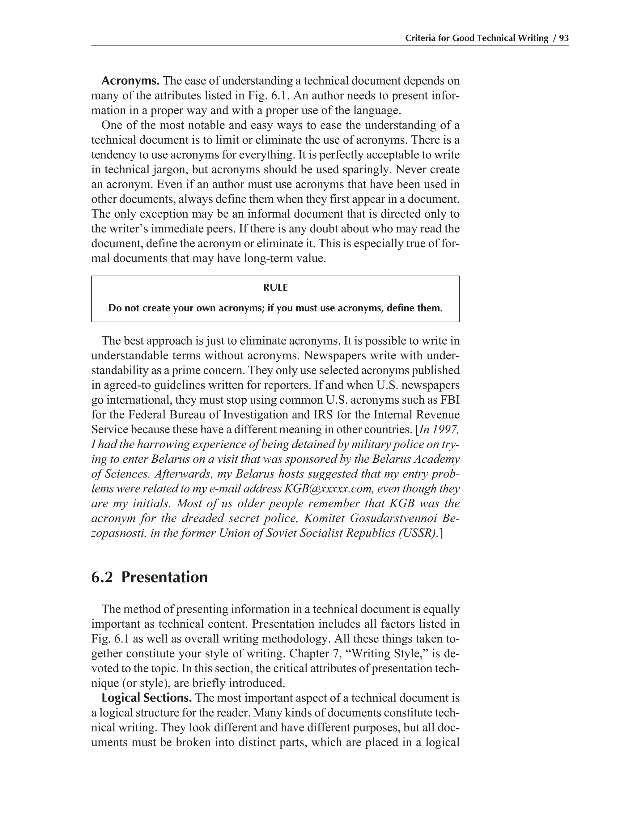 The best approach is just to eliminate acronyms. It is possible to write in
understandable terms without acronyms. Newspapers write with under-
standability as a prime concern. They only use selected acronyms published
in agreed-to guidelines written for reporters. If and when U.S. newspapers
go international, they must stop using common U.S. acronyms such as FBI
for the Federal Bureau of Investigation and IRS for the Internal Revenue
Service because these have a different meaning in other countries. [In 1997,
I had the harrowing experience of being detained by military police on try-
ing to enter Belarus on a visit that was sponsored by the Belarus Academy
of Sciences. Afterwards, my Belarus hosts suggested that my entry prob-
lems were related to my e-mail address KGB@xxxxx.com, even though they
are my initials. Most of us older people remember that KGB was the
acronym for the dreaded secret police, Komitet Gosudarstvennoi Be-
zopasnosti, in the former Union of Soviet Socialist Republics (USSR).]
6.2 Presentation
The method of presenting information in a technical document is equally
important as technical content. Presentation includes all factors listed in
Fig. 6.1 as well as overall writing methodology. All these things taken to-
gether constitute your style of writing. Chapter 7, “Writing Style,” is de-
voted to the topic. In this section, the critical attributes of presentation tech-
nique (or style), are briefly introduced.
Logical Sections. The most important aspect of a technical document is
a logical structure for the reader. Many kinds of documents constitute tech-
nical writing. They look different and have different purposes, but all doc-
uments must be broken into distinct parts, which are placed in a logical
Acronyms. The ease of understanding a technical document depends on
many of the attributes listed in Fig. 6.1. An author needs to present infor-
mation in a proper way and with a proper use of the language.
One of the most notable and easy ways to ease the understanding of a
technical document is to limit or eliminate the use of acronyms. There is a
tendency to use acronyms for everything. It is perfectly acceptable to write
in technical jargon, but acronyms should be used sparingly. Never create
an acronym. Even if an author must use acronyms that have been used in
other documents, always define them when they first appear in a document.
The only exception may be an informal document that is directed only to
the writer’s immediate peers. If there is any doubt about who may read the
document, define the acronym or eliminate it. This is especially true of for-
mal documents that may have long-term value.
Criteria for Good Technical Writing / 93
RULE
Do not create your own acronyms; if you must use acronyms, define them.
 