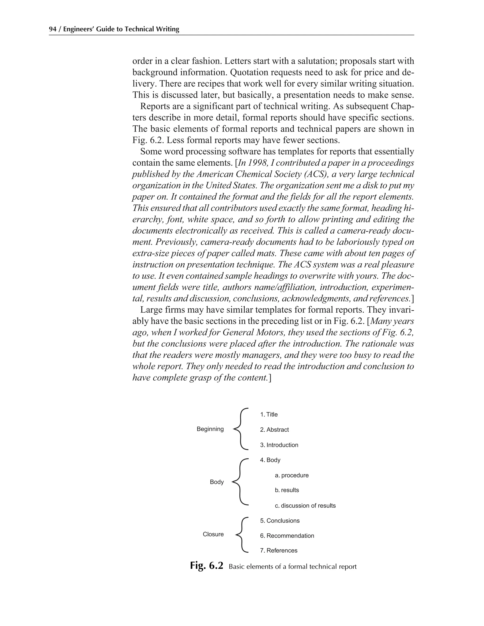 order in a clear fashion. Letters start with a salutation; proposals start with
background information. Quotation requests need to ask for price and de-
livery. There are recipes that work well for every similar writing situation.
This is discussed later, but basically, a presentation needs to make sense.
Reports are a significant part of technical writing. As subsequent Chap-
ters describe in more detail, formal reports should have specific sections.
The basic elements of formal reports and technical papers are shown in
Fig. 6.2. Less formal reports may have fewer sections.
Some word processing software has templates for reports that essentially
contain the same elements. [In 1998, I contributed a paper in a proceedings
published by the American Chemical Society (ACS), a very large technical
organization in the United States. The organization sent me a disk to put my
paper on. It contained the format and the fields for all the report elements.
This ensured that all contributors used exactly the same format, heading hi-
erarchy, font, white space, and so forth to allow printing and editing the
documents electronically as received. This is called a camera-ready docu-
ment. Previously, camera-ready documents had to be laboriously typed on
extra-size pieces of paper called mats. These came with about ten pages of
instruction on presentation technique. The ACS system was a real pleasure
to use. It even contained sample headings to overwrite with yours. The doc-
ument fields were title, authors name/affiliation, introduction, experimen-
tal, results and discussion, conclusions, acknowledgments, and references.]
Large firms may have similar templates for formal reports. They invari-
ably have the basic sections in the preceding list or in Fig. 6.2. [Many years
ago, when I worked for General Motors, they used the sections of Fig. 6.2,
but the conclusions were placed after the introduction. The rationale was
that the readers were mostly managers, and they were too busy to read the
whole report. They only needed to read the introduction and conclusion to
have complete grasp of the content.]
94 / Engineers’ Guide to Technical Writing
1. Title
2. Abstract
3. Introduction
Beginning
Body
4. Body
a. procedure
b. results
c. discussion of results
5. Conclusions
6. Recommendation
7. References
Closure
Fig. 6.2 Basic elements of a formal technical report
 
