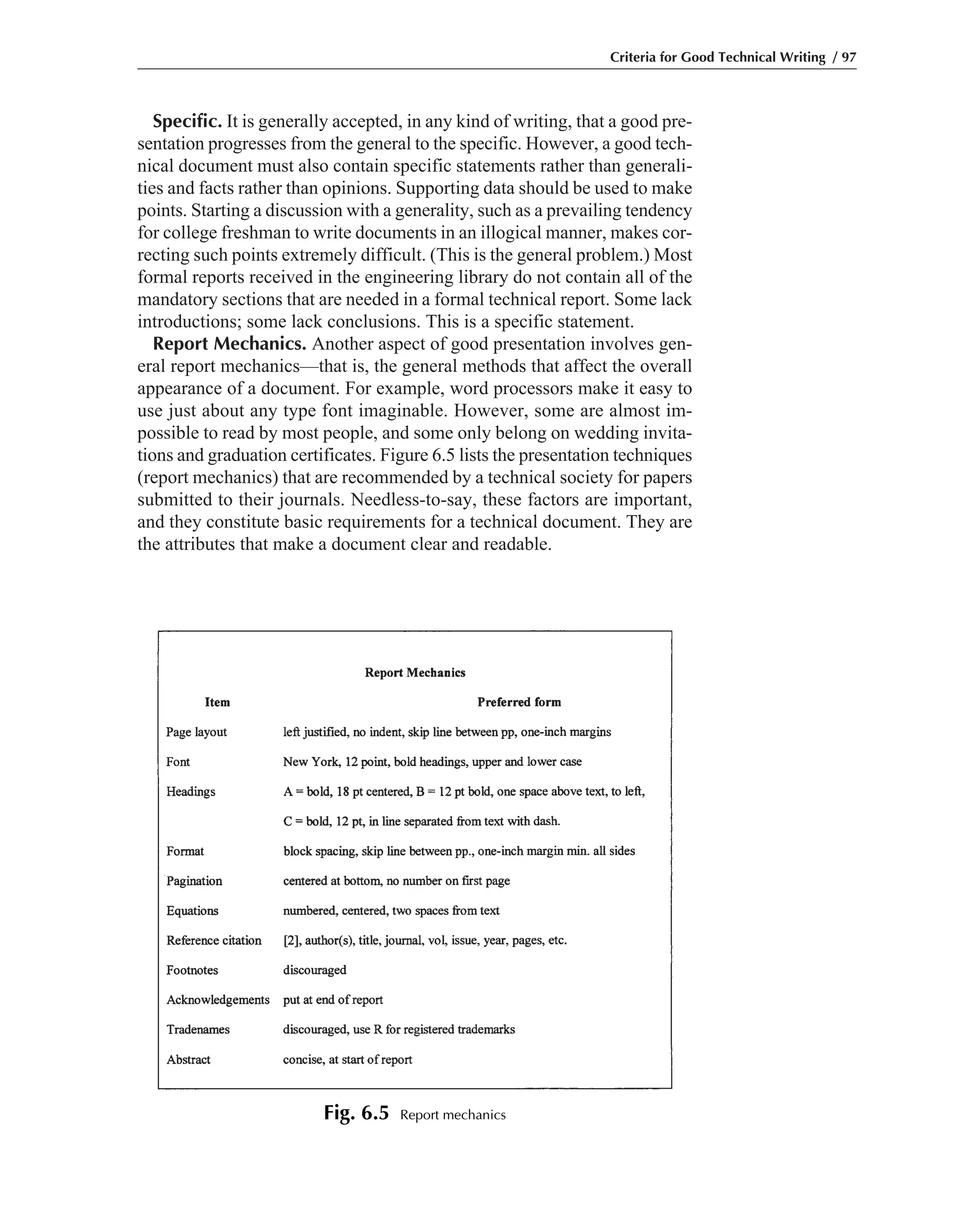 Specific. It is generally accepted, in any kind of writing, that a good pre-
sentation progresses from the general to the specific. However, a good tech-
nical document must also contain specific statements rather than generali-
ties and facts rather than opinions. Supporting data should be used to make
points. Starting a discussion with a generality, such as a prevailing tendency
for college freshman to write documents in an illogical manner, makes cor-
recting such points extremely difficult. (This is the general problem.) Most
formal reports received in the engineering library do not contain all of the
mandatory sections that are needed in a formal technical report. Some lack
introductions; some lack conclusions. This is a specific statement.
Report Mechanics. Another aspect of good presentation involves gen-
eral report mechanics—that is, the general methods that affect the overall
appearance of a document. For example, word processors make it easy to
use just about any type font imaginable. However, some are almost im-
possible to read by most people, and some only belong on wedding invita-
tions and graduation certificates. Figure 6.5 lists the presentation techniques
(report mechanics) that are recommended by a technical society for papers
submitted to their journals. Needless-to-say, these factors are important,
and they constitute basic requirements for a technical document. They are
the attributes that make a document clear and readable.
Criteria for Good Technical Writing / 97
Fig. 6.5 Report mechanics
 