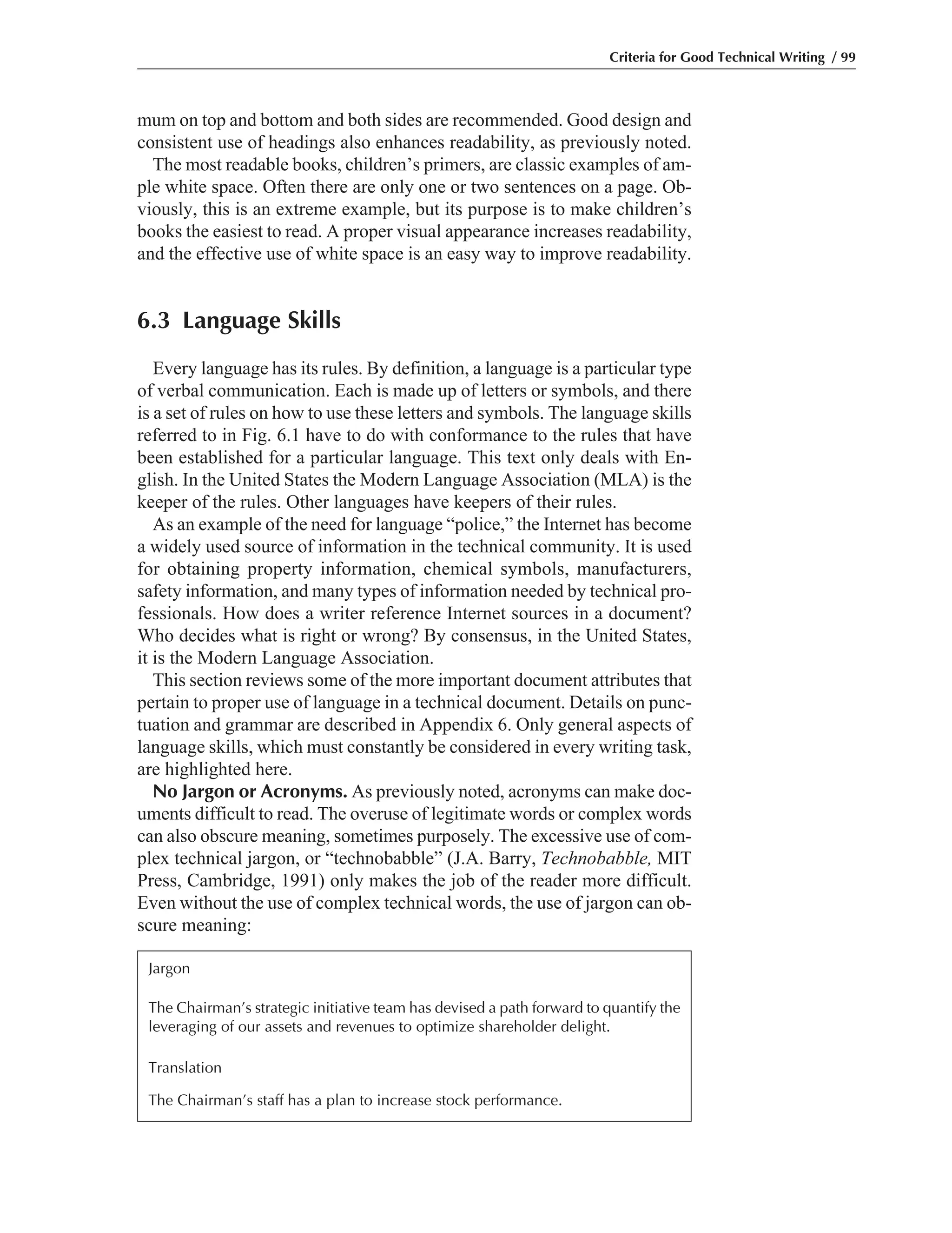 mum on top and bottom and both sides are recommended. Good design and
consistent use of headings also enhances readability, as previously noted.
The most readable books, children’s primers, are classic examples of am-
ple white space. Often there are only one or two sentences on a page. Ob-
viously, this is an extreme example, but its purpose is to make children’s
books the easiest to read. A proper visual appearance increases readability,
and the effective use of white space is an easy way to improve readability.
6.3 Language Skills
Every language has its rules. By definition, a language is a particular type
of verbal communication. Each is made up of letters or symbols, and there
is a set of rules on how to use these letters and symbols. The language skills
referred to in Fig. 6.1 have to do with conformance to the rules that have
been established for a particular language. This text only deals with En-
glish. In the United States the Modern Language Association (MLA) is the
keeper of the rules. Other languages have keepers of their rules.
As an example of the need for language “police,” the Internet has become
a widely used source of information in the technical community. It is used
for obtaining property information, chemical symbols, manufacturers,
safety information, and many types of information needed by technical pro-
fessionals. How does a writer reference Internet sources in a document?
Who decides what is right or wrong? By consensus, in the United States,
it is the Modern Language Association.
This section reviews some of the more important document attributes that
pertain to proper use of language in a technical document. Details on punc-
tuation and grammar are described in Appendix 6. Only general aspects of
language skills, which must constantly be considered in every writing task,
are highlighted here.
No Jargon or Acronyms. As previously noted, acronyms can make doc-
uments difficult to read. The overuse of legitimate words or complex words
can also obscure meaning, sometimes purposely. The excessive use of com-
plex technical jargon, or “technobabble” (J.A. Barry, Technobabble, MIT
Press, Cambridge, 1991) only makes the job of the reader more difficult.
Even without the use of complex technical words, the use of jargon can ob-
scure meaning:
Criteria for Good Technical Writing / 99
Jargon
The Chairman’s strategic initiative team has devised a path forward to quantify the
leveraging of our assets and revenues to optimize shareholder delight.
Translation
The Chairman’s staff has a plan to increase stock performance.
 