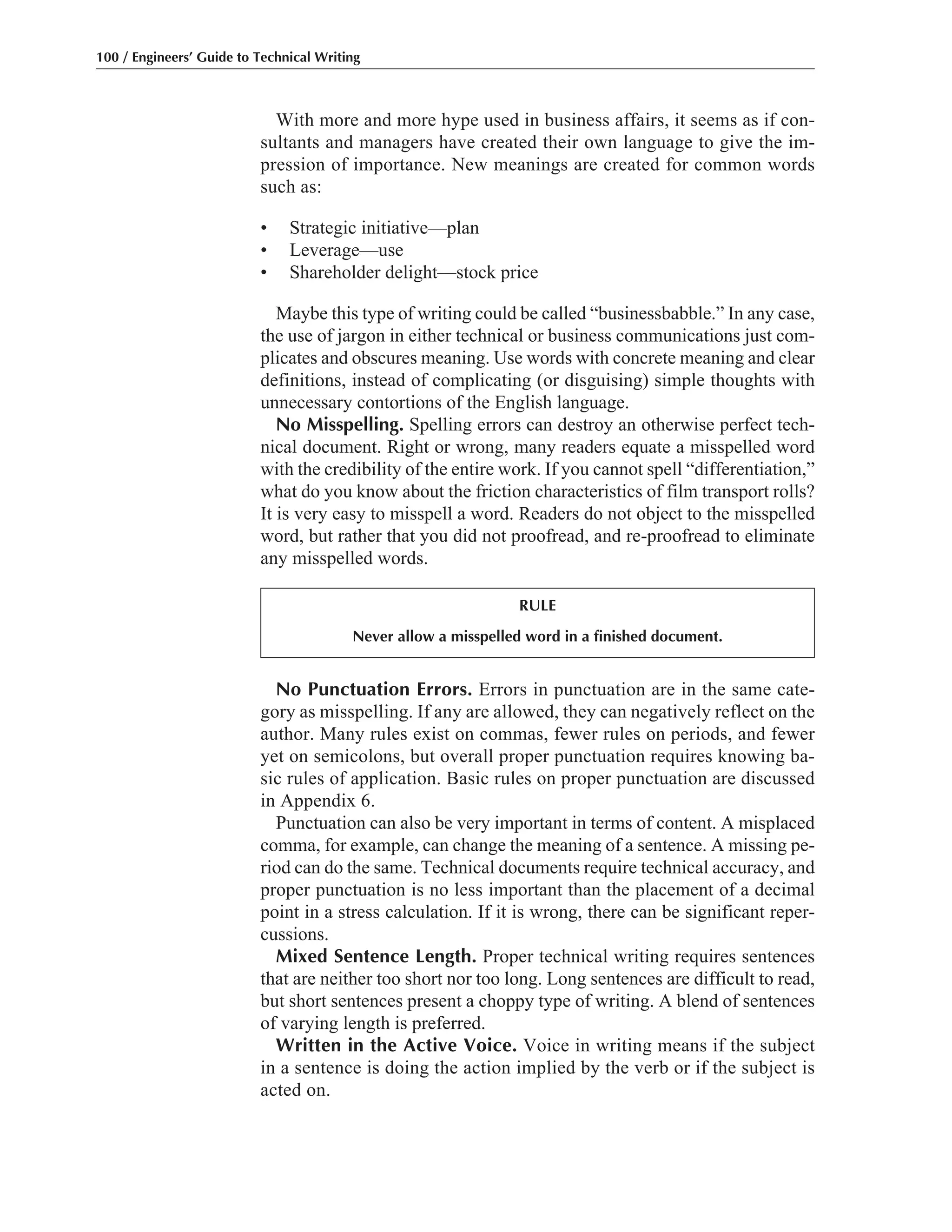 No Punctuation Errors. Errors in punctuation are in the same cate-
gory as misspelling. If any are allowed, they can negatively reflect on the
author. Many rules exist on commas, fewer rules on periods, and fewer
yet on semicolons, but overall proper punctuation requires knowing ba-
sic rules of application. Basic rules on proper punctuation are discussed
in Appendix 6.
Punctuation can also be very important in terms of content. A misplaced
comma, for example, can change the meaning of a sentence. A missing pe-
riod can do the same. Technical documents require technical accuracy, and
proper punctuation is no less important than the placement of a decimal
point in a stress calculation. If it is wrong, there can be significant reper-
cussions.
Mixed Sentence Length. Proper technical writing requires sentences
that are neither too short nor too long. Long sentences are difficult to read,
but short sentences present a choppy type of writing. A blend of sentences
of varying length is preferred.
Written in the Active Voice. Voice in writing means if the subject
in a sentence is doing the action implied by the verb or if the subject is
acted on.
With more and more hype used in business affairs, it seems as if con-
sultants and managers have created their own language to give the im-
pression of importance. New meanings are created for common words
such as:
• Strategic initiative—plan
• Leverage—use
• Shareholder delight—stock price
Maybe this type of writing could be called “businessbabble.” In any case,
the use of jargon in either technical or business communications just com-
plicates and obscures meaning. Use words with concrete meaning and clear
definitions, instead of complicating (or disguising) simple thoughts with
unnecessary contortions of the English language.
No Misspelling. Spelling errors can destroy an otherwise perfect tech-
nical document. Right or wrong, many readers equate a misspelled word
with the credibility of the entire work. If you cannot spell “differentiation,”
what do you know about the friction characteristics of film transport rolls?
It is very easy to misspell a word. Readers do not object to the misspelled
word, but rather that you did not proofread, and re-proofread to eliminate
any misspelled words.
100 / Engineers’ Guide to Technical Writing
RULE
Never allow a misspelled word in a finished document.
 
