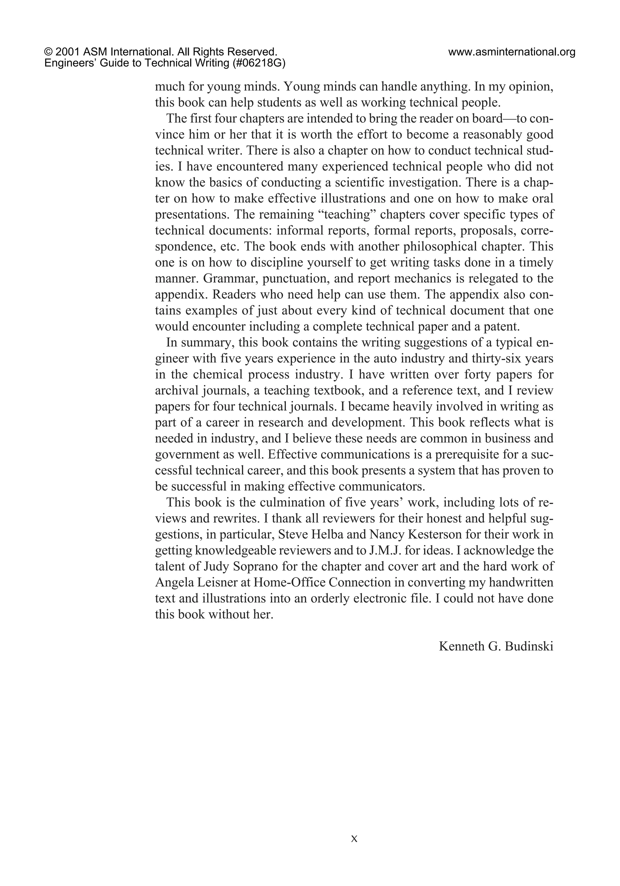 much for young minds. Young minds can handle anything. In my opinion,
this book can help students as well as working technical people.
The first four chapters are intended to bring the reader on board—to con-
vince him or her that it is worth the effort to become a reasonably good
technical writer. There is also a chapter on how to conduct technical stud-
ies. I have encountered many experienced technical people who did not
know the basics of conducting a scientific investigation. There is a chap-
ter on how to make effective illustrations and one on how to make oral
presentations. The remaining “teaching” chapters cover specific types of
technical documents: informal reports, formal reports, proposals, corre-
spondence, etc. The book ends with another philosophical chapter. This
one is on how to discipline yourself to get writing tasks done in a timely
manner. Grammar, punctuation, and report mechanics is relegated to the
appendix. Readers who need help can use them. The appendix also con-
tains examples of just about every kind of technical document that one
would encounter including a complete technical paper and a patent.
In summary, this book contains the writing suggestions of a typical en-
gineer with five years experience in the auto industry and thirty-six years
in the chemical process industry. I have written over forty papers for
archival journals, a teaching textbook, and a reference text, and I review
papers for four technical journals. I became heavily involved in writing as
part of a career in research and development. This book reflects what is
needed in industry, and I believe these needs are common in business and
government as well. Effective communications is a prerequisite for a suc-
cessful technical career, and this book presents a system that has proven to
be successful in making effective communicators.
This book is the culmination of five years’ work, including lots of re-
views and rewrites. I thank all reviewers for their honest and helpful sug-
gestions, in particular, Steve Helba and Nancy Kesterson for their work in
getting knowledgeable reviewers and to J.M.J. for ideas. I acknowledge the
talent of Judy Soprano for the chapter and cover art and the hard work of
Angela Leisner at Home-Office Connection in converting my handwritten
text and illustrations into an orderly electronic file. I could not have done
this book without her.
Kenneth G. Budinski
x
© 2001 ASM International. All Rights Reserved.
Engineers’ Guide to Technical Writing (#06218G)
www.asminternational.org
 